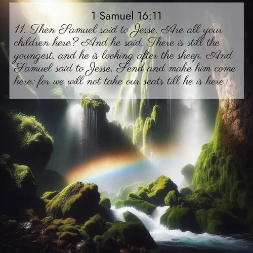 BasicEnglish 1 Samuel  ; image nature: image with the bible verse :Then Samuel said to Jesse, Are all your children here? And he said, There is still the youngest, and he is looking after the sheep. And Samuel said to Jesse, Send and make him come here: for we will not take our seats till he is here. ; Browse an inspiring gallery of Bible verse images with nature photos, such as blooming gardens, golden deserts, and shaded forests. The chosen images capture the peaceful and joyful essence of God&#039;s creation, with vibrant colors and harmonious fonts. Share verses like KJV 1 Samuel 16:11. Current verse is overlayed with the thematic nature scene : A waterfall thunders through ancient moss-covered rocks while rainbow mist rises where water meets stone. ; 16:11