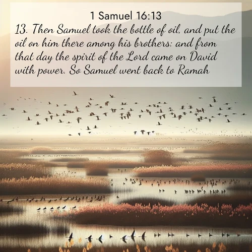BasicEnglish 1 Samuel  ; image nature: image with the bible verse :Then Samuel took the bottle of oil, and put the oil on him there among his brothers: and from that day the spirit of the Lord came on David with power. So Samuel went back to Ramah. ; Dive into our collection of Bible verses paired with breathtaking desert landscapes, featuring infinite dunes, shaded oases, and desert sunsets. These images highlight the majestic grandeur of God&#039;s creation. Download and share verses like KJV 1 Samuel 16:13. Current verse is overlayed with the thematic nature scene : Spring migration fills marshlands with calling birds. ; 16:13