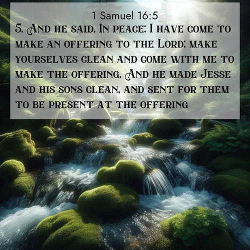 BasicEnglish 1 Samuel  ; image nature: image with the bible verse :And he said, In peace: I have come to make an offering to the Lord: make yourselves clean and come with me to make the offering. And he made Jesse and his sons clean, and sent for them to be present at the offering. ; Explore a unique collection of Bible verses illustrated by winter landscapes, such as snowy mountains, frosty forests, and starry skies. These images capture the peace and beauty of winter. Share verses like KJV 1 Samuel 16:5. Current verse is overlayed with the thematic nature scene : Mountain streams tumble through moss. Sunlight creates crystal prisms. ; 16:5
