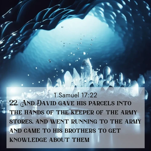 BasicEnglish 1 Samuel  ; image nature: image with the bible verse :And David gave his parcels into the hands of the keeper of the army stores, and went running to the army and came to his brothers to get knowledge about them. ; Explore our vast collection of images featuring beautifully illustrated Bible verses accompanied by nature photos. Discover inspiring and motivating verses paired with soothing landscapes, like shimmering lakes, majestic mountains, and lush forests. Our images highlight the peaceful beauty of God&#039;s creation with vibrant colors and varied fonts. Download and share verse images like KJV 1 Samuel 17:22. Current verse is overlayed with the thematic nature scene : Ice caves glow with ethereal blue light. Water drops create crystalline music. ; 17:22