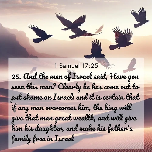 BasicEnglish 1 Samuel  ; image nature: image with the bible verse :And the men of Israel said, Have you seen this man? Clearly he has come out to put shame on Israel: and it is certain that if any man overcomes him, the king will give that man great wealth, and will give him his daughter, and make his father&#039;s family free in Israel. ; Discover our unique collection of Bible verse images integrated with photos showcasing the majesty of nature, such as rocky mountains, ancient trees, and crystal-clear lakes. These images feature luminous colors and text in varied fonts, reflecting the harmony of God&#039;s creation. Download verses like KJV 1 Samuel 17:25. Current verse is overlayed with the thematic nature scene : Desert ravens soar on thermal currents. Their wings wear shadows like cloaks. ; 17:25