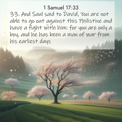 BasicEnglish 1 Samuel  ; image nature: image with the bible verse :And Saul said to David, You are not able to go out against this Philistine and have a fight with him: for you are only a boy, and he has been a man of war from his earliest days. ; Explore a collection of free Bible verse images paired with serene landscapes like golden beaches, verdant forests, and clear blue skies. Each image is ideal for desktop or phone wallpapers. Share verses like KJV 1 Samuel 17:33. Current verse is overlayed with the thematic nature scene : Spring winds scatter cherry blossoms like snow. ; 17:33