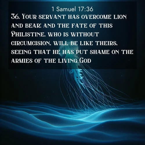BasicEnglish 1 Samuel  ; image nature: image with the bible verse :Your servant has overcome lion and bear: and the fate of this Philistine, who is without circumcision, will be like theirs, seeing that he has put shame on the armies of the living God. ; Discover a unique collection of Bible verses adorned with winter landscapes, such as snow-covered forests, gently falling snowflakes, and pristine mountains. These images evoke the peace and purity of God&#039;s creation. Share verses like KJV 1 Samuel 17:36. Current verse is overlayed with the thematic nature scene : A lone jellyfish pulses through midnight waters. Its bioluminescent tendrils paint trails of azure light in the depths. ; 17:36