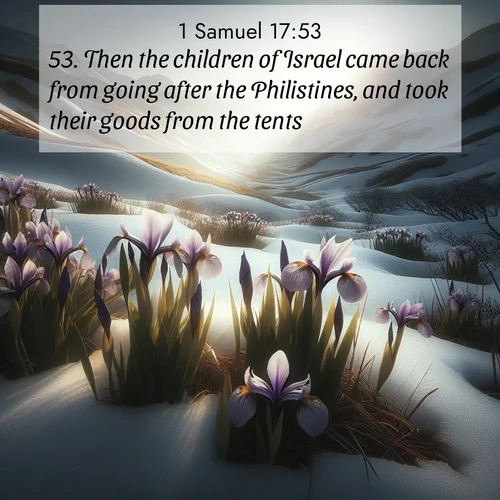 BasicEnglish 1 Samuel  ; image nature: image with the bible verse :Then the children of Israel came back from going after the Philistines, and took their goods from the tents. ; Browse a vast collection of Bible verse images featuring awe-inspiring landscapes such as calm lakes, vibrant sunsets, and peaceful fields. Download them for free and enjoy verses like KJV 1 Samuel 17:53. Current verse is overlayed with the thematic nature scene : Wild irises pierce winter&#039;s last snow. Alpine light sets their petals ablaze. ; 17:53