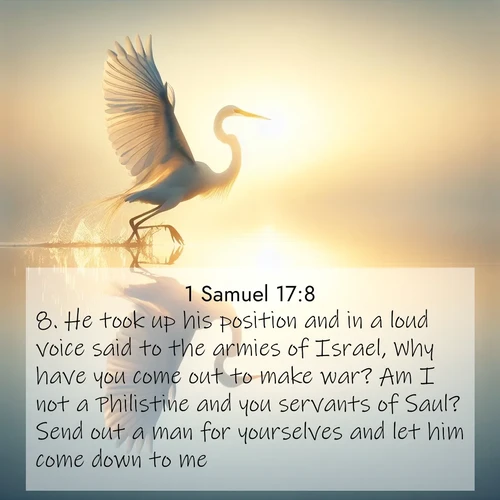 BasicEnglish 1 Samuel  ; image nature: image with the bible verse :He took up his position and in a loud voice said to the armies of Israel, Why have you come out to make war? Am I not a Philistine and you servants of Saul? Send out a man for yourselves and let him come down to me. ; Browse our collection of Bible verses paired with captivating photos of God’s creation, like crystal-clear lakes, majestic cliffs, and colorful skies. All images are free for download and sharing. Verse examples include KJV 1 Samuel 17:8. Current verse is overlayed with the thematic nature scene : A great egret lifts from mirror-still water. Sunrise sets its wings ablaze. ; 17:8