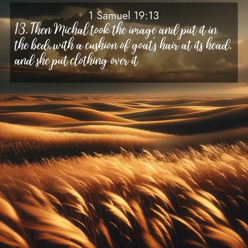 BasicEnglish 1 Samuel  ; image nature: image with the bible verse :Then Michal took the image and put it in the bed, with a cushion of goat&#039;s hair at its head, and she put clothing over it. ; Download inspiring Bible verse images featuring stunning natural vistas, from tropical islands to rolling hills. These free images make perfect wallpapers or gifts. Share verses like KJV 1 Samuel 19:13. Current verse is overlayed with the thematic nature scene : Prairie grass waves like a golden ocean. Storm clouds build towers on the horizon. ; 19:13