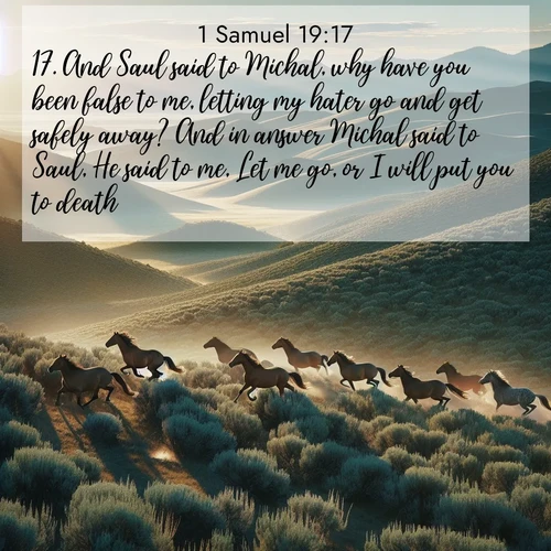 BasicEnglish 1 Samuel  ; image nature: image with the bible verse :And Saul said to Michal, why have you been false to me, letting my hater go and get safely away? And in answer Michal said to Saul, He said to me, Let me go, or I will put you to death. ; Admire Bible verse images illustrated by summer photos, such as sunny beaches, sparkling waves, and swaying palm trees. These bright scenes highlight the joy and warmth of God&#039;s creation. Download and share verses like KJV 1 Samuel 19:17. Current verse is overlayed with the thematic nature scene : Wild mustangs gallop across sage-covered hills in the morning light. ; 19:17