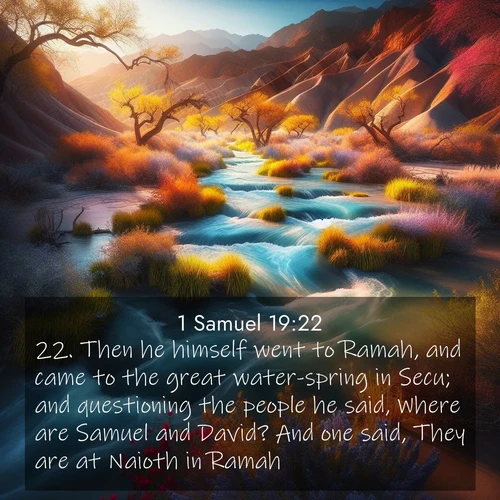 BasicEnglish 1 Samuel  ; image nature: image with the bible verse :Then he himself went to Ramah, and came to the great water-spring in Secu; and questioning the people he said, Where are Samuel and David? And one said, They are at Naioth in Ramah. ; Admire our gallery of Bible verse images paired with serene nature photography, featuring starlit skies, golden sands, and blooming wildflowers. Download and share verses like KJV 1 Samuel 19:22. Current verse is overlayed with the thematic nature scene : Spring floods transform desert arroyos into rushing streams. ; 19:22