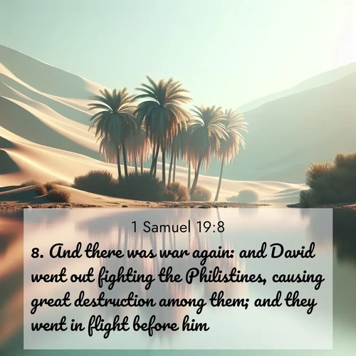 BasicEnglish 1 Samuel  ; image nature: image with the bible verse :And there was war again: and David went out fighting the Philistines, causing great destruction among them; and they went in flight before him. ; Browse our selection of stunning Bible verse images featuring unique natural scenes like fiery autumn forests, serene meadows, and starlit skies. Download and share verses like KJV 1 Samuel 19:8 for free. Current verse is overlayed with the thematic nature scene : A desert oasis shimmers in the midday heat, palm fronds rustling above still waters. ; 19:8