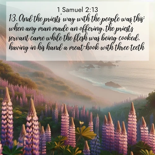 BasicEnglish 1 Samuel  ; image nature: image with the bible verse :And the priests&#039; way with the people was this: when any man made an offering, the priest&#039;s servant came while the flesh was being cooked, having in his hand a meat-hook with three teeth; ; Discover a gallery of Bible verse images showcasing the beauty of autumn, with golden leaves, red forests, and peaceful fields bathed in soft light. These soothing scenes are perfect for accompanying inspiring verses like KJV 1 Samuel 2:13. Current verse is overlayed with the thematic nature scene : Wild lupines carpet coastal bluffs. Pacific fog rolls in like smoke. ; 2:13
