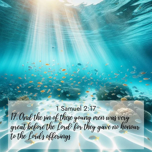 BasicEnglish 1 Samuel  ; image nature: image with the bible verse :And the sin of these young men was very great before the Lord; for they gave no honour to the Lord&#039;s offerings. ; Browse an inspiring gallery of Bible verse images with nature photos, such as blooming gardens, golden deserts, and shaded forests. The chosen images capture the peaceful and joyful essence of God&#039;s creation, with vibrant colors and harmonious fonts. Share verses like KJV 1 Samuel 2:17. Current verse is overlayed with the thematic nature scene : Reef fish swirl in perfect formation through crystal waters. Sunlight creates shifting patterns on white sand below. ; 2:17