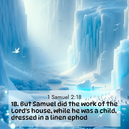 BasicEnglish 1 Samuel  ; image nature: image with the bible verse :But Samuel did the work of the Lord&#039;s house, while he was a child, dressed in a linen ephod. ; Explore a collection of free Bible verse images paired with serene landscapes like golden beaches, verdant forests, and clear blue skies. Each image is ideal for desktop or phone wallpapers. Share verses like KJV 1 Samuel 2:18. Current verse is overlayed with the thematic nature scene : Antarctic ice cliffs glow blue in the endless polar day. A penguin colony dots the frozen shore below. ; 2:18