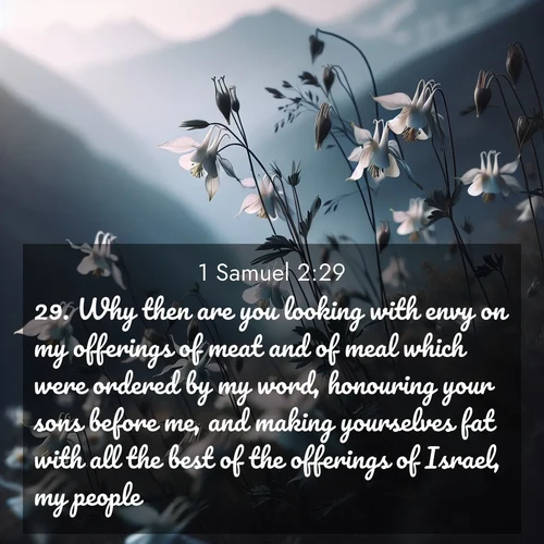 BasicEnglish 1 Samuel  ; image nature: image with the bible verse :Why then are you looking with envy on my offerings of meat and of meal which were ordered by my word, honouring your sons before me, and making yourselves fat with all the best of the offerings of Israel, my people? ; Browse an inspiring gallery of Bible verse images with nature photos, such as blooming gardens, golden deserts, and shaded forests. The chosen images capture the peaceful and joyful essence of God&#039;s creation, with vibrant colors and harmonious fonts. Share verses like KJV 1 Samuel 2:29. Current verse is overlayed with the thematic nature scene : Wild columbines dance in breeze. Mountain air carries their perfume. ; 2:29