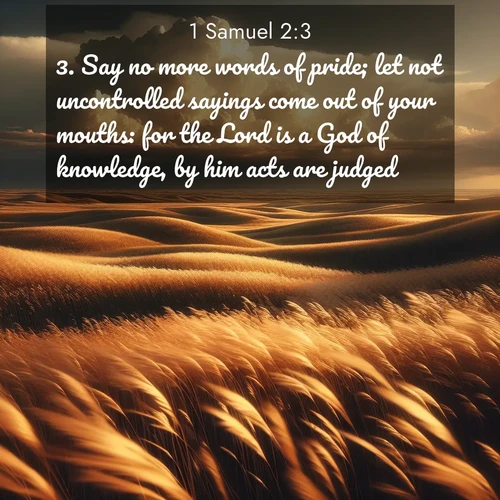 BasicEnglish 1 Samuel  ; image nature: image with the bible verse :Say no more words of pride; let not uncontrolled sayings come out of your mouths: for the Lord is a God of knowledge, by him acts are judged. ; Browse our collection of Bible verses paired with captivating photos of God’s creation, like crystal-clear lakes, majestic cliffs, and colorful skies. All images are free for download and sharing. Verse examples include KJV 1 Samuel 2:3. Current verse is overlayed with the thematic nature scene : Prairie grass waves like a golden ocean. Storm clouds build towers on the horizon. ; 2:3