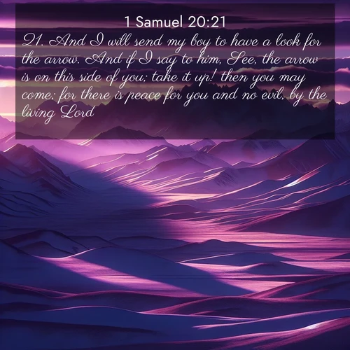 BasicEnglish 1 Samuel  ; image nature: image with the bible verse :And I will send my boy to have a look for the arrow. And if I say to him, See, the arrow is on this side of you; take it up! then you may come; for there is peace for you and no evil, by the living Lord. ; Browse Bible images illustrated by desert landscapes, with endless skies, golden dunes, and isolated palm trees. These images evoke the calm and grandeur of God&#039;s creation. Download inspiring verses like KJV 1 Samuel 20:21. Current verse is overlayed with the thematic nature scene : Morning light ignites mountain snow. Valleys sleep in purple shadow. ; 20:21