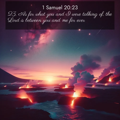 BasicEnglish 1 Samuel  ; image nature: image with the bible verse :As for what you and I were talking of, the Lord is between you and me for ever. ; Explore Bible verses paired with beach photos, where waves gently crash on the sand and the sky glows with pastel hues at sunset. These scenes convey deep serenity. Download verses like KJV 1 Samuel 20:23. Current verse is overlayed with the thematic nature scene : Lava flows meet the ocean at twilight, sending plumes of steam skyward. Stars emerge one by one above the cosmic display. ; 20:23