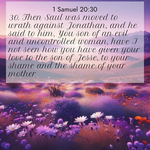 BasicEnglish 1 Samuel  ; image nature: image with the bible verse :Then Saul was moved to wrath against Jonathan, and he said to him, You son of an evil and uncontrolled woman, have I not seen how you have given your love to the son of Jesse, to your shame and the shame of your mother? ; Browse high-resolution Bible verse images featuring stunning nature photography, such as radiant sunsets, tranquil rivers, and blooming fields. Perfect for wallpapers or sharing on social media. Download KJV 1 Samuel 20:30. Current verse is overlayed with the thematic nature scene : Desert wildflowers carpet Death Valley after winter rains. Mountains fade to purple on the horizon. ; 20:30