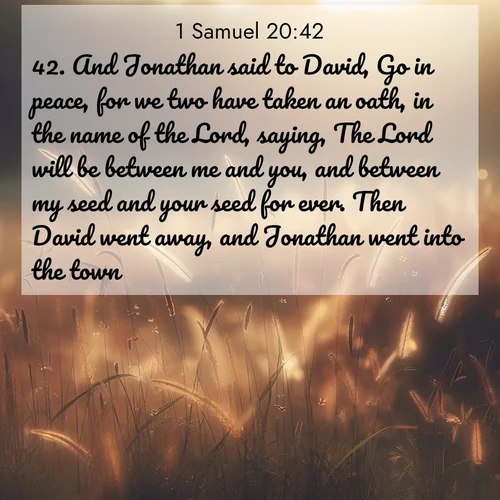 BasicEnglish 1 Samuel  ; image nature: image with the bible verse :And Jonathan said to David, Go in peace, for we two have taken an oath, in the name of the Lord, saying, The Lord will be between me and you, and between my seed and your seed for ever. Then David went away, and Jonathan went into the town. ; Download inspiring Bible verse images featuring stunning natural vistas, from tropical islands to rolling hills. These free images make perfect wallpapers or gifts. Share verses like KJV 1 Samuel 20:42. Current verse is overlayed with the thematic nature scene : Summer heat brings out cricket songs in meadow grass. ; 20:42