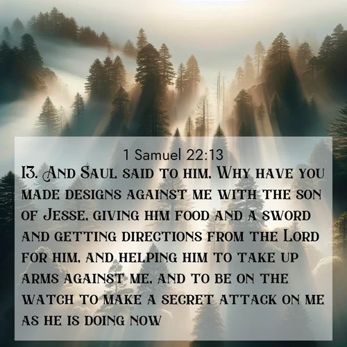 BasicEnglish 1 Samuel  ; image nature: image with the bible verse :And Saul said to him, Why have you made designs against me with the son of Jesse, giving him food and a sword and getting directions from the Lord for him, and helping him to take up arms against me, and to be on the watch to make a secret attack on me as he is doing now? ; Browse our selection of stunning Bible verse images featuring unique natural scenes like fiery autumn forests, serene meadows, and starlit skies. Download and share verses like KJV 1 Samuel 22:13 for free. Current verse is overlayed with the thematic nature scene : Coastal redwoods disappear into fog. Filtered sunlight creates divine rays. ; 22:13