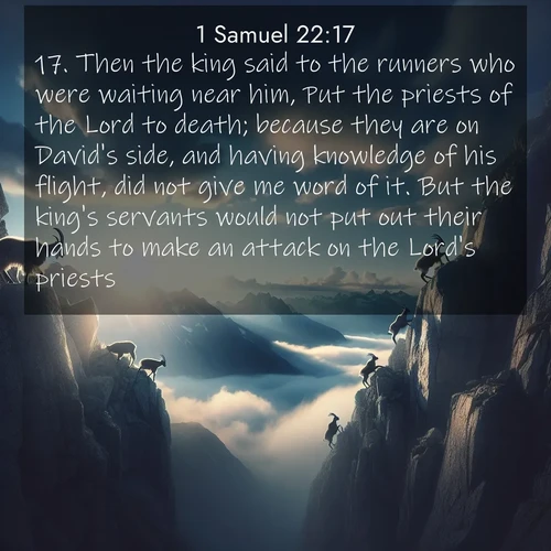 BasicEnglish 1 Samuel  ; image nature: image with the bible verse :Then the king said to the runners who were waiting near him, Put the priests of the Lord to death; because they are on David&#039;s side, and having knowledge of his flight, did not give me word of it. But the king&#039;s servants would not put out their hands to make an attack on the Lord&#039;s priests. ; Download stunning Bible verse images paired with nature scenes like rolling clouds, sparkling waters, and vibrant flower fields. These free images are perfect for spiritual reflection or wallpaper use. Share KJV 1 Samuel 22:17. Current verse is overlayed with the thematic nature scene : Mountain goats traverse sheer faces. Clouds part to reveal their path. ; 22:17
