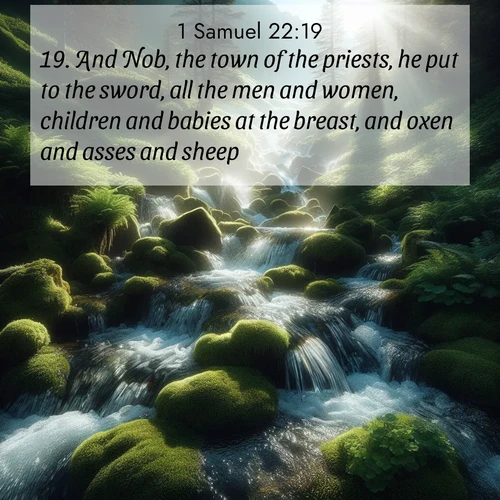 BasicEnglish 1 Samuel  ; image nature: image with the bible verse :And Nob, the town of the priests, he put to the sword, all the men and women, children and babies at the breast, and oxen and asses and sheep. ; Discover Bible images illustrated by desert landscapes, like sand dunes, majestic rocks, and starry skies. These images symbolize the grandeur and immensity of God&#039;s creation. Download verses like KJV 1 Samuel 22:19. Current verse is overlayed with the thematic nature scene : Mountain streams tumble through moss. Sunlight creates crystal prisms. ; 22:19