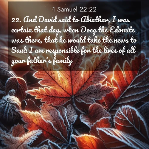 BasicEnglish 1 Samuel  ; image nature: image with the bible verse :And David said to Abiathar, I was certain that day, when Doeg the Edomite was there, that he would take the news to Saul: I am responsible for the lives of all your father&#039;s family. ; Admire our autumnal collection of Bible verse images accompanied by photos of paths lined with red and yellow leaves, fiery forests, and calm rivers. These images inspire reflection and serenity. Share verses like KJV 1 Samuel 22:22. Current verse is overlayed with the thematic nature scene : Autumn frost rims fallen leaves with crystal. ; 22:22