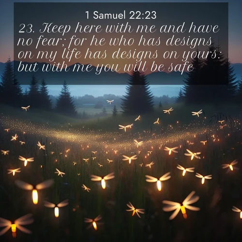 BasicEnglish 1 Samuel  ; image nature: image with the bible verse :Keep here with me and have no fear; for he who has designs on my life has designs on yours: but with me you will be safe. ; Browse our collection of vibrant Bible verse images set against calming backdrops like tropical shores, quiet woods, and majestic mountains. Download free wallpapers featuring KJV 1 Samuel 22:23. Current verse is overlayed with the thematic nature scene : Lightning bugs rise from summer meadows at dusk. Their lights dance like earthbound stars. ; 22:23