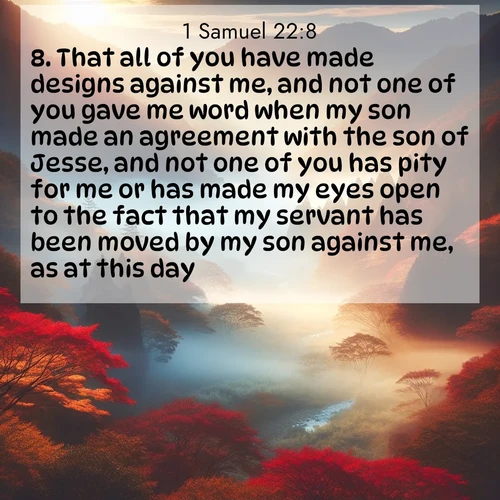 BasicEnglish 1 Samuel  ; image nature: image with the bible verse :That all of you have made designs against me, and not one of you gave me word when my son made an agreement with the son of Jesse, and not one of you has pity for me or has made my eyes open to the fact that my servant has been moved by my son against me, as at this day? ; Discover Bible images capturing the splendor of deserts, with golden dunes, vast skies, and peaceful oases. These landscapes highlight the grandeur and serenity of God&#039;s creation. Share verses like KJV 1 Samuel 22:8. Current verse is overlayed with the thematic nature scene : Autumn mist rises from a valley dotted with red and gold maples. ; 22:8