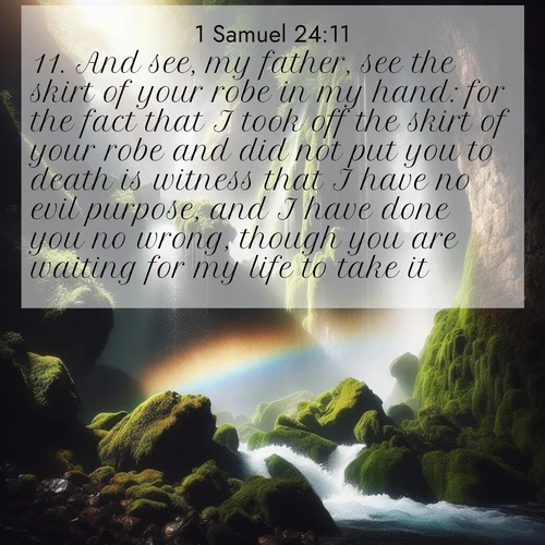 BasicEnglish 1 Samuel  ; image nature: image with the bible verse :And see, my father, see the skirt of your robe in my hand: for the fact that I took off the skirt of your robe and did not put you to death is witness that I have no evil purpose, and I have done you no wrong, though you are waiting for my life to take it. ; Explore an inspiring selection of Bible verse images adorned with nature photos, such as starry skies, verdant hills, and golden beaches. Each image reflects the peace and beauty of God&#039;s creation with vibrant colors and varied fonts. Share uplifting verses like KJV 1 Samuel 24:11. Current verse is overlayed with the thematic nature scene : A waterfall thunders through ancient moss-covered rocks while rainbow mist rises where water meets stone. ; 24:11