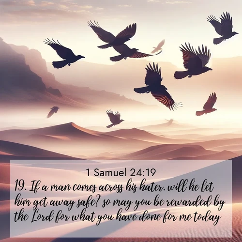 BasicEnglish 1 Samuel  ; image nature: image with the bible verse :If a man comes across his hater, will he let him get away safe? so may you be rewarded by the Lord for what you have done for me today. ; Download Bible verse images paired with breathtaking nature photos like golden deserts, shimmering seas, and blossoming orchards. These high-quality, free images are perfect for wallpapers or sharing. Verses include KJV 1 Samuel 24:19. Current verse is overlayed with the thematic nature scene : Desert ravens soar on thermal currents. Their wings wear shadows like cloaks. ; 24:19