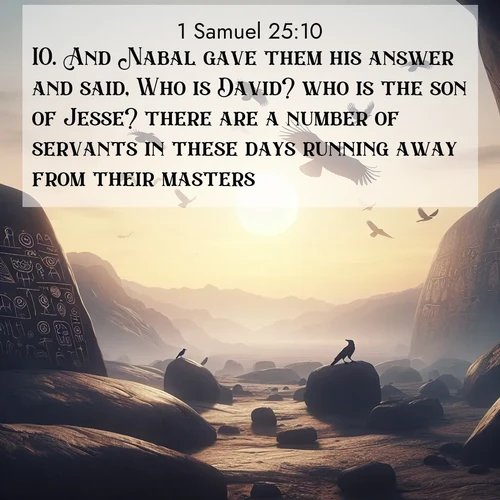 BasicEnglish 1 Samuel  ; image nature: image with the bible verse :And Nabal gave them his answer and said, Who is David? who is the son of Jesse? there are a number of servants in these days running away from their masters. ; Discover inspiring Bible verse images featuring natural wonders like lush forests, sunny horizons, and cascading waterfalls. Perfect for wallpapers or spiritual encouragement. Download verses like KJV 1 Samuel 25:10. Current verse is overlayed with the thematic nature scene : Desert petroglyphs tell ancient stories. Ravens soar past wearing shadows for wings. ; 25:10