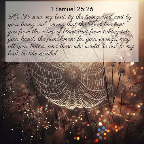 BasicEnglish 1 Samuel  ; image nature: image with the bible verse :So now, my lord, by the living God and by your living soul, seeing that the Lord has kept you from the crime of blood and from taking into your hands the punishment for your wrongs, may all your haters, and those who would do evil to my lord, be like Nabal. ; Discover a gallery of Bible verse images showcasing the beauty of autumn, with golden leaves, red forests, and peaceful fields bathed in soft light. These soothing scenes are perfect for accompanying inspiring verses like KJV 1 Samuel 25:26. Current verse is overlayed with the thematic nature scene : Morning fog reveals spider galaxies. Dew drops capture rainbow light. ; 25:26