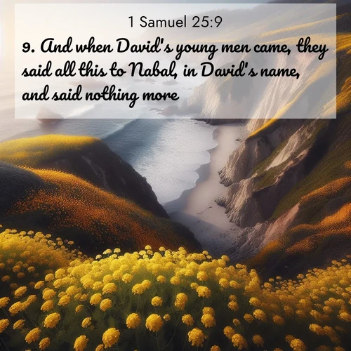 BasicEnglish 1 Samuel  ; image nature: image with the bible verse :And when David&#039;s young men came, they said all this to Nabal, in David&#039;s name, and said nothing more. ; Explore a gallery of beautiful Bible verse images with tranquil natural settings—perfect for phone backgrounds or inspirational posts. Download your favorite verses like KJV 1 Samuel 25:9 today. Current verse is overlayed with the thematic nature scene : Wild mustard carpets coastal cliffs. Ocean waves provide rhythm below. ; 25:9
