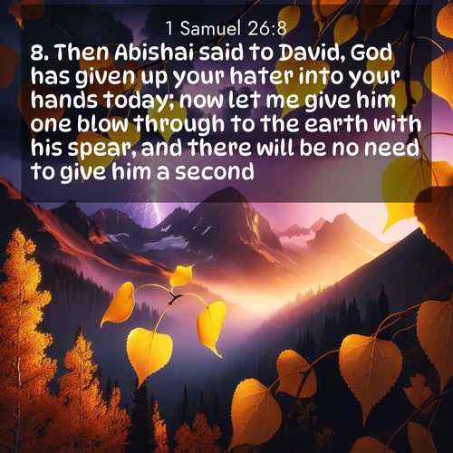 BasicEnglish 1 Samuel  ; image nature: image with the bible verse :Then Abishai said to David, God has given up your hater into your hands today; now let me give him one blow through to the earth with his spear, and there will be no need to give him a second. ; Discover a unique collection of Bible verses adorned with winter landscapes, such as snow-covered forests, gently falling snowflakes, and pristine mountains. These images evoke the peace and purity of God&#039;s creation. Share verses like KJV 1 Samuel 26:8. Current verse is overlayed with the thematic nature scene : Aspen leaves quake golden against purple storm clouds. Lightning flickers between mountain peaks. ; 26:8
