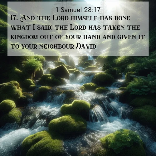 BasicEnglish 1 Samuel  ; image nature: image with the bible verse :And the Lord himself has done what I said: the Lord has taken the kingdom out of your hand and given it to your neighbour David; ; Browse our collection of vibrant Bible verse images set against calming backdrops like tropical shores, quiet woods, and majestic mountains. Download free wallpapers featuring KJV 1 Samuel 28:17. Current verse is overlayed with the thematic nature scene : Mountain streams tumble through moss. Sunlight creates crystal prisms. ; 28:17