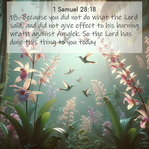 BasicEnglish 1 Samuel  ; image nature: image with the bible verse :Because you did not do what the Lord said, and did not give effect to his burning wrath against Amalek. So the Lord has done this thing to you today. ; Explore a collection of inspiring Bible verse images accompanied by winter photos, such as snowy landscapes, frosted trees, and frozen lakes. These images reflect the peace and purity of God&#039;s creation, with elegant fonts and luminous colors. Download and share verses like KJV 1 Samuel 28:18. Current verse is overlayed with the thematic nature scene : Wild orchids bloom in rainforest canopy. Hummingbirds dance between delicate petals. ; 28:18