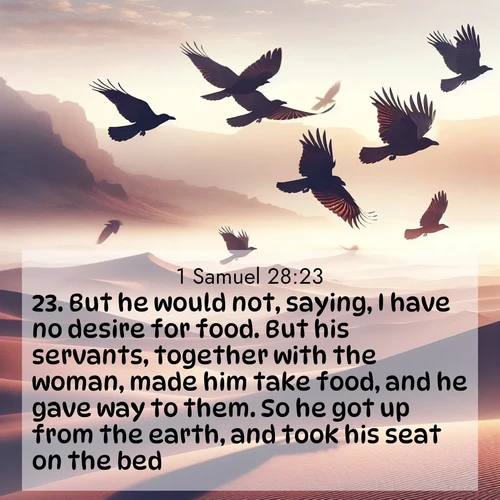 BasicEnglish 1 Samuel  ; image nature: image with the bible verse :But he would not, saying, I have no desire for food. But his servants, together with the woman, made him take food, and he gave way to them. So he got up from the earth, and took his seat on the bed. ; Admire Bible verse images capturing the beauty of beaches, with turquoise waters, palm trees, and peaceful shores. These soothing scenes reflect God&#039;s serenity and majesty. Download and share verses like KJV 1 Samuel 28:23. Current verse is overlayed with the thematic nature scene : Desert ravens soar on thermal currents. Their wings wear shadows like cloaks. ; 28:23