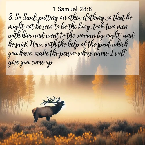 BasicEnglish 1 Samuel  ; image nature: image with the bible verse :So Saul, putting on other clothing, so that he might not be seen to be the king, took two men with him and went to the woman by night; and he said, Now, with the help of the spirit which you have, make the person whose name I will give you come up. ; Dive into our collection of Bible verses paired with breathtaking desert landscapes, featuring infinite dunes, shaded oases, and desert sunsets. These images highlight the majestic grandeur of God&#039;s creation. Download and share verses like KJV 1 Samuel 28:8. Current verse is overlayed with the thematic nature scene : A bull elk bugles across a misty valley. Aspen leaves quake golden in response. ; 28:8