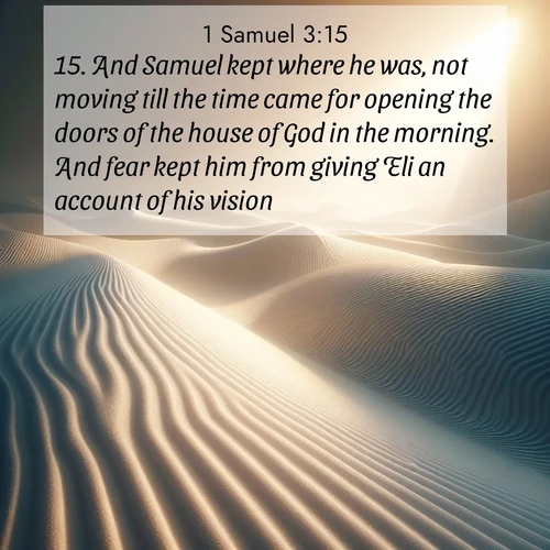 BasicEnglish 1 Samuel  ; image nature: image with the bible verse :And Samuel kept where he was, not moving till the time came for opening the doors of the house of God in the morning. And fear kept him from giving Eli an account of his vision. ; Discover Bible verses beautifully integrated with natural scenes of varied seasons, featuring summer skies, winter snow, autumn leaves, and spring blooms. Each image captures the splendor and peace of God&#039;s creation. Share verses like KJV 1 Samuel 3:15. Current verse is overlayed with the thematic nature scene : Sand ripples stretch endlessly across white gypsum dunes. ; 3:15