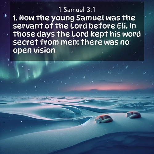 BasicEnglish 1 Samuel  ; image nature: image with the bible verse :Now the young Samuel was the servant of the Lord before Eli. In those days the Lord kept his word secret from men; there was no open vision. ; Explore Bible verse images highlighting the beauty of spring, with vibrant flowers, butterflies, and blossoming fruit trees. These scenes evoke divine hope and renewal. Download inspiring verses like KJV 1 Samuel 3:1. Current verse is overlayed with the thematic nature scene : Northern lights dance across the frozen tundra in ribbons of green and purple. Snow falls silently on sleeping arctic foxes. ; 3:1