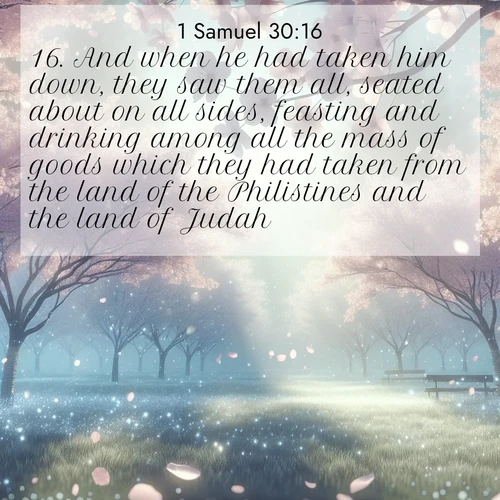 BasicEnglish 1 Samuel  ; image nature: image with the bible verse :And when he had taken him down, they saw them all, seated about on all sides, feasting and drinking among all the mass of goods which they had taken from the land of the Philistines and the land of Judah. ; Discover Bible images capturing the splendor of deserts, with golden dunes, vast skies, and peaceful oases. These landscapes highlight the grandeur and serenity of God&#039;s creation. Share verses like KJV 1 Samuel 30:16. Current verse is overlayed with the thematic nature scene : Spring rain falls on cherry trees in full bloom, petals drifting like snow. ; 30:16