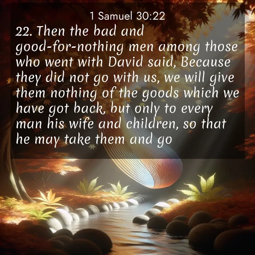 BasicEnglish 1 Samuel  ; image nature: image with the bible verse :Then the bad and good-for-nothing men among those who went with David said, Because they did not go with us, we will give them nothing of the goods which we have got back, but only to every man his wife and children, so that he may take them and go. ; Explore a collection of inspiring Bible verse images accompanied by winter photos, such as snowy landscapes, frosted trees, and frozen lakes. These images reflect the peace and purity of God&#039;s creation, with elegant fonts and luminous colors. Download and share verses like KJV 1 Samuel 30:22. Current verse is overlayed with the thematic nature scene : Autumn leaves spiral through shafts of light. A hidden stream provides gentle music. ; 30:22
