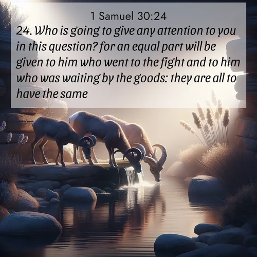 BasicEnglish 1 Samuel  ; image nature: image with the bible verse :Who is going to give any attention to you in this question? for an equal part will be given to him who went to the fight and to him who was waiting by the goods: they are all to have the same. ; Explore free Bible verse images with stunning nature themes, including sunlit paths, forest clearings, and endless horizons. Perfect for desktop backgrounds or phone wallpapers. Verses include KJV 1 Samuel 30:24. Current verse is overlayed with the thematic nature scene : Desert bighorns drink from hidden springs. Time flows like water through stone. ; 30:24