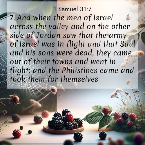 BasicEnglish 1 Samuel  ; image nature: image with the bible verse :And when the men of Israel across the valley and on the other side of Jordan saw that the army of Israel was in flight and that Saul and his sons were dead, they came out of their towns and went in flight; and the Philistines came and took them for themselves. ; Admire Bible verse images featuring tranquil rivers, golden fields, and starry heavens. These free-to-download images make inspiring wallpapers or thoughtful gifts. Download KJV 1 Samuel 31:7 now. Current verse is overlayed with the thematic nature scene : Wild blackberries ripen in secret hollows. Morning spider webs catch dew like diamonds. ; 31:7