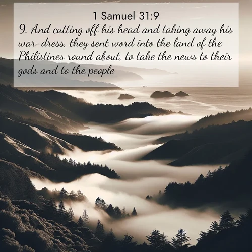 BasicEnglish 1 Samuel  ; image nature: image with the bible verse :And cutting off his head and taking away his war-dress, they sent word into the land of the Philistines round about, to take the news to their gods and to the people. ; Explore a unique collection of Bible verses illustrated by winter landscapes, such as snowy mountains, frosty forests, and starry skies. These images capture the peace and beauty of winter. Share verses like KJV 1 Samuel 31:9. Current verse is overlayed with the thematic nature scene : Coastal fog rolls inland through gaps in seaside hills. ; 31:9
