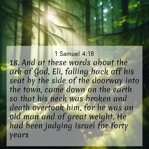 BasicEnglish 1 Samuel  ; image nature: image with the bible verse :And at these words about the ark of God, Eli, falling back off his seat by the side of the doorway into the town, came down on the earth so that his neck was broken and death overtook him, for he was an old man and of great weight. He had been judging Israel for forty years. ; Explore a rich collection of Bible verse images beautifully illustrated by natural landscapes, such as colorful skies, towering mountains, and tranquil rivers. The images highlight the serenity of God&#039;s creation with vivid tones and carefully chosen typography. Download and share inspiring verses like KJV 1 Samuel 4:18. Current verse is overlayed with the thematic nature scene : A hermit thrush sings from deep woods. Sunlight filters through green canopy. ; 4:18