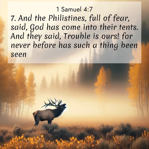 BasicEnglish 1 Samuel  ; image nature: image with the bible verse :And the Philistines, full of fear, said, God has come into their tents. And they said, Trouble is ours! for never before has such a thing been seen. ; Explore Bible verses paired with beach photos, where waves gently crash on the sand and the sky glows with pastel hues at sunset. These scenes convey deep serenity. Download verses like KJV 1 Samuel 4:7. Current verse is overlayed with the thematic nature scene : A bull elk bugles across a misty valley. Aspen leaves quake golden in response. ; 4:7