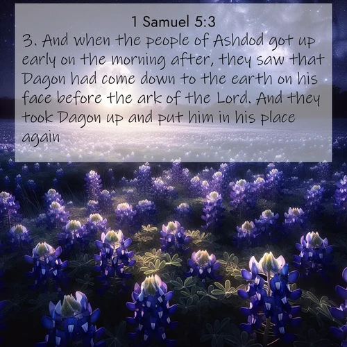 BasicEnglish 1 Samuel  ; image nature: image with the bible verse :And when the people of Ashdod got up early on the morning after, they saw that Dagon had come down to the earth on his face before the ark of the Lord. And they took Dagon up and put him in his place again. ; Download inspiring Bible verse images featuring stunning natural vistas, from tropical islands to rolling hills. These free images make perfect wallpapers or gifts. Share verses like KJV 1 Samuel 5:3. Current verse is overlayed with the thematic nature scene : Moonlight illuminates a field of bluebonnets. A warm breeze carries their sweet fragrance across the prairie. ; 5:3