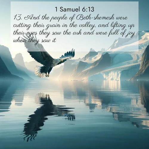 BasicEnglish 1 Samuel  ; image nature: image with the bible verse :And the people of Beth-shemesh were cutting their grain in the valley, and lifting up their eyes they saw the ark and were full of joy when they saw it. ; Admire Bible verse images capturing the beauty of beaches, with turquoise waters, palm trees, and peaceful shores. These soothing scenes reflect God&#039;s serenity and majesty. Download and share verses like KJV 1 Samuel 6:13. Current verse is overlayed with the thematic nature scene : A sea eagle soars above fjord waters. Glaciers loom blue in Arctic light. ; 6:13