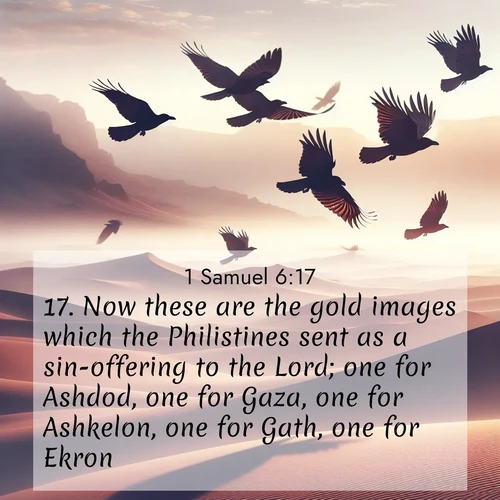 BasicEnglish 1 Samuel  ; image nature: image with the bible verse :Now these are the gold images which the Philistines sent as a sin-offering to the Lord; one for Ashdod, one for Gaza, one for Ashkelon, one for Gath, one for Ekron; ; Browse high-resolution Bible verse images featuring stunning nature photography, such as radiant sunsets, tranquil rivers, and blooming fields. Perfect for wallpapers or sharing on social media. Download KJV 1 Samuel 6:17. Current verse is overlayed with the thematic nature scene : Desert ravens soar on thermal currents. Their wings wear shadows like cloaks. ; 6:17